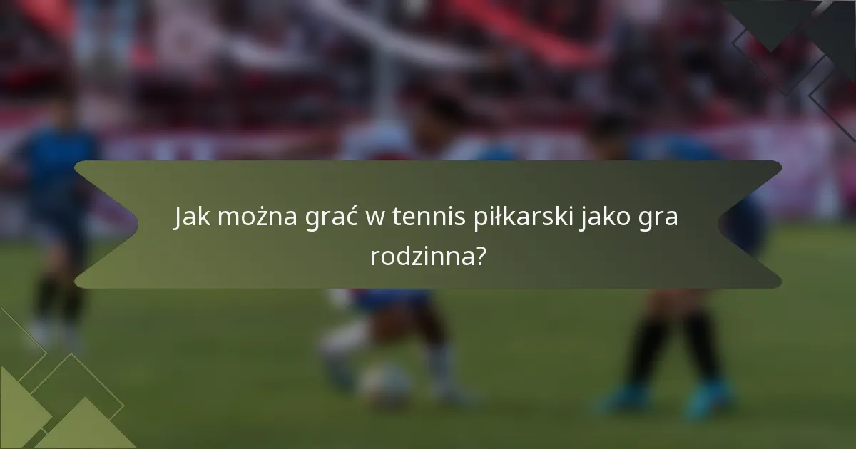 Jak można grać w tennis piłkarski jako gra rodzinna?
